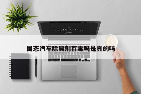 固態(tài)汽車除臭劑有毒嗎是真的嗎